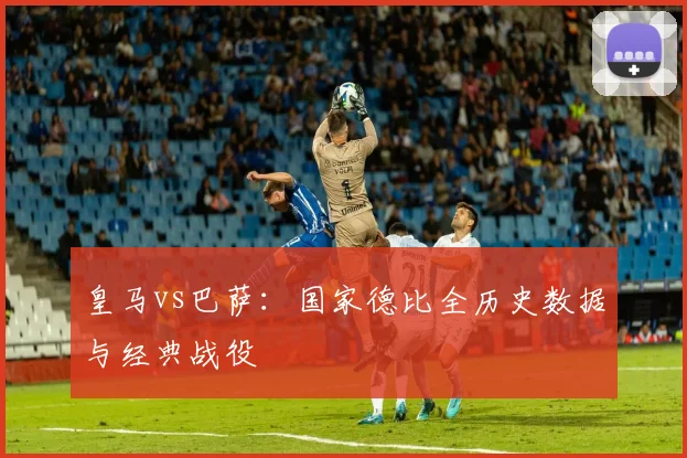 皇马vs巴萨：国家德比全历史数据与经典战役