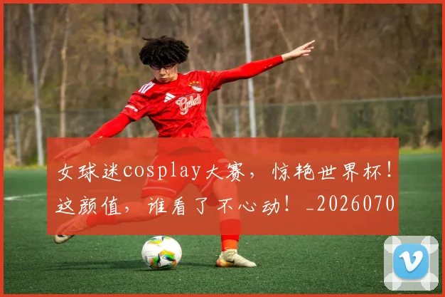 女球迷cosplay大赛，惊艳世界杯！这颜值，谁看了不心动！_20260703230128