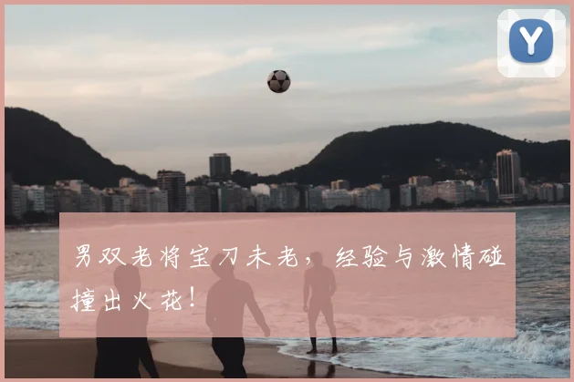 男双老将宝刀未老,经验与激情碰撞出火花!