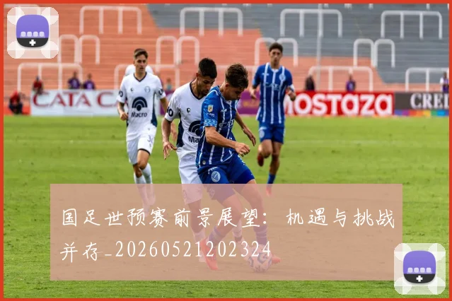 国足世预赛前景展望：机遇与挑战并存_20260521202324