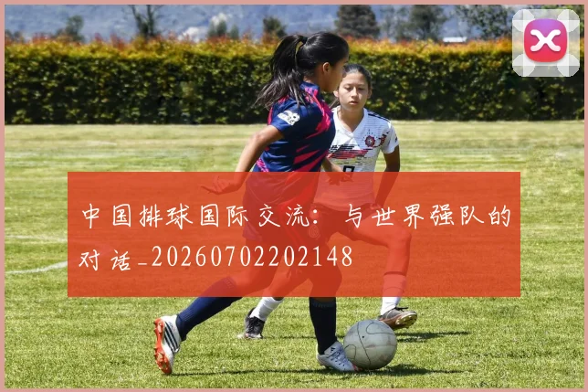 中国排球国际交流：与世界强队的对话_20260702202148