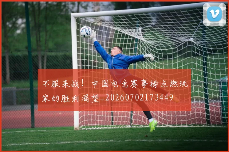 不服来战！中国电竞赛事榜点燃玩家的胜利渴望_20260702173449