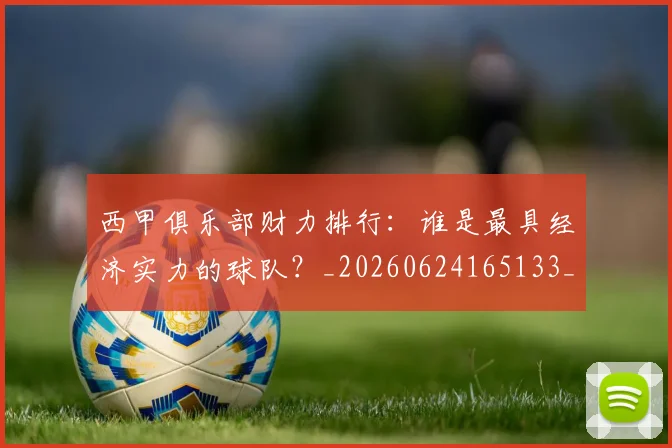 西甲俱乐部财力排行：谁是最具经济实力的球队？_20260624165133_20260710012047