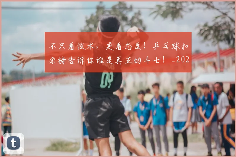 不只看技术，更看态度！乒乓球扣杀榜告诉你谁是真正的斗士！_20260702173338