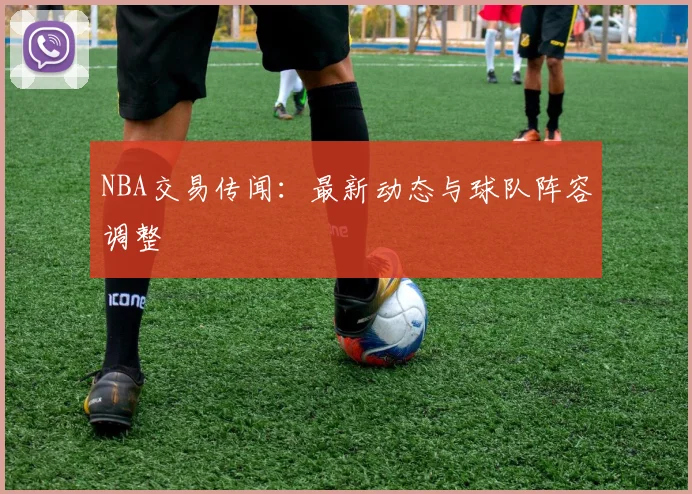 NBA交易传闻：最新动态与球队阵容调整