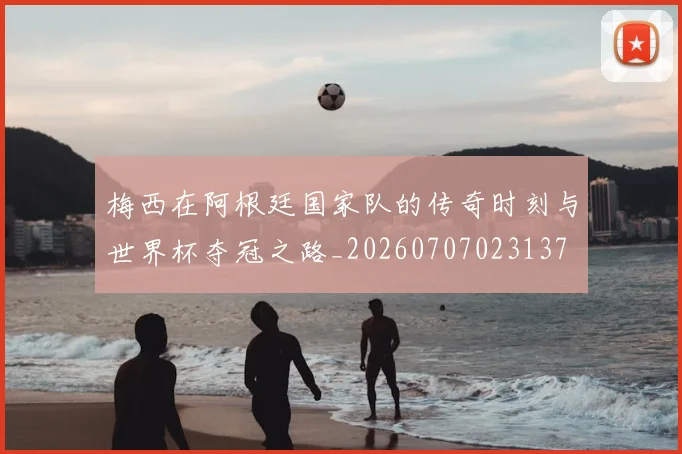 梅西在阿根廷国家队的传奇时刻与世界杯夺冠之路_20260707023137