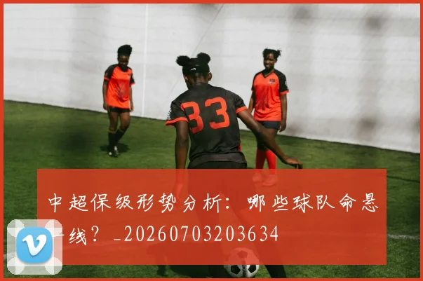 中超保级形势分析：哪些球队命悬一线？_20260703203634