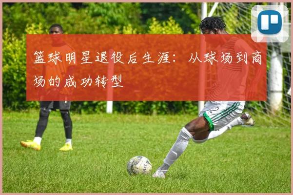 篮球明星退役后生涯:从球场到商场的成功转型