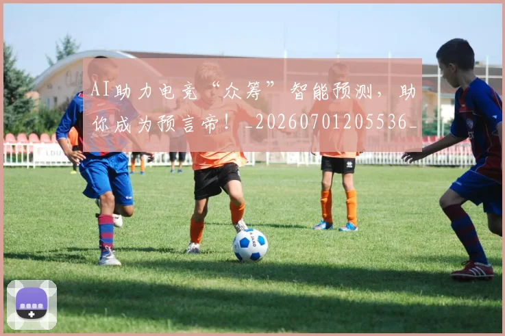 AI助力电竞“众筹”智能预测，助你成为预言帝！_20260701205536_20260712042217