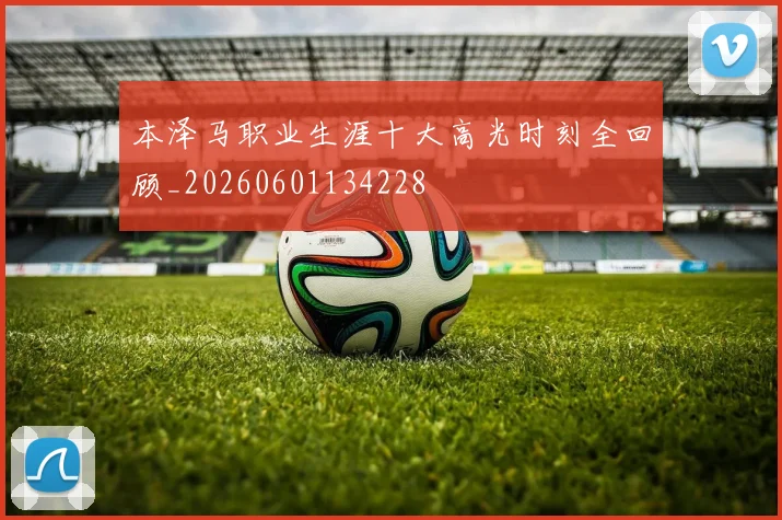 本泽马职业生涯十大高光时刻全回顾_20260601134228
