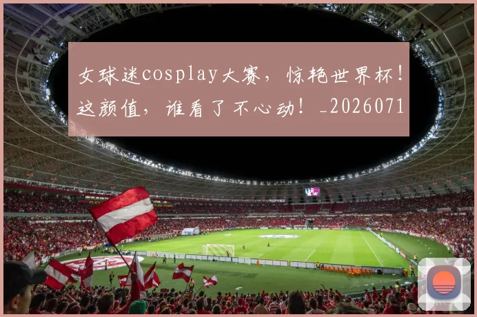 女球迷cosplay大赛，惊艳世界杯！这颜值，谁看了不心动！_20260719173040