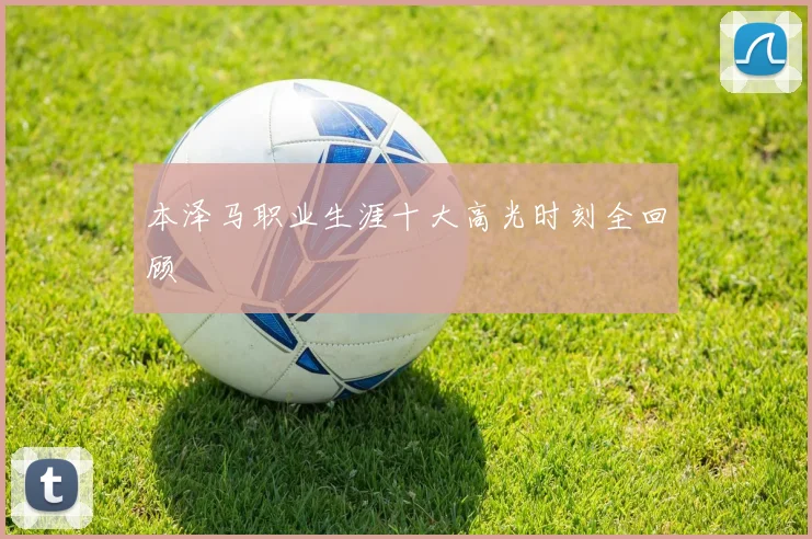 本泽马职业生涯十大高光时刻全回顾