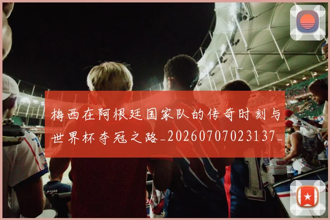 梅西在阿根廷国家队的传奇时刻与世界杯夺冠之路_20260707023137_20260731181015