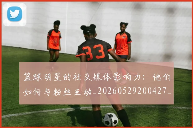 篮球明星的社交媒体影响力：他们如何与粉丝互动_20260529200427_20260708200621