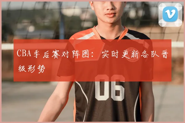 CBA季后赛对阵图：实时更新各队晋级形势
