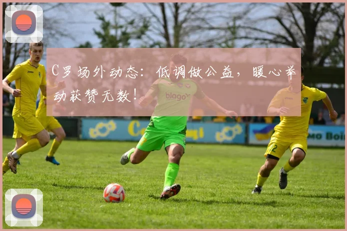 C罗场外动态：低调做公益，暖心举动获赞无数！