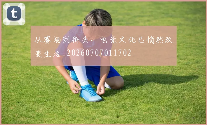 从赛场到街头，电竞文化已悄然改变生活_20260707011702