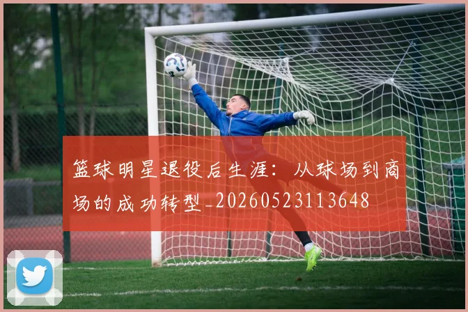 篮球明星退役后生涯：从球场到商场的成功转型_20260523113648