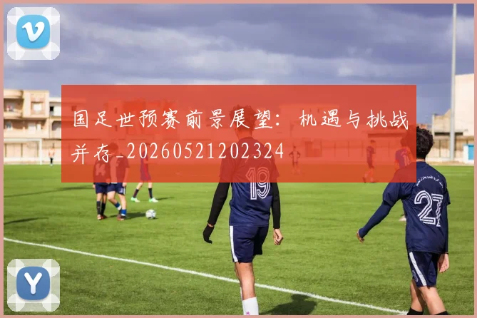 国足世预赛前景展望：机遇与挑战并存_20260521202324