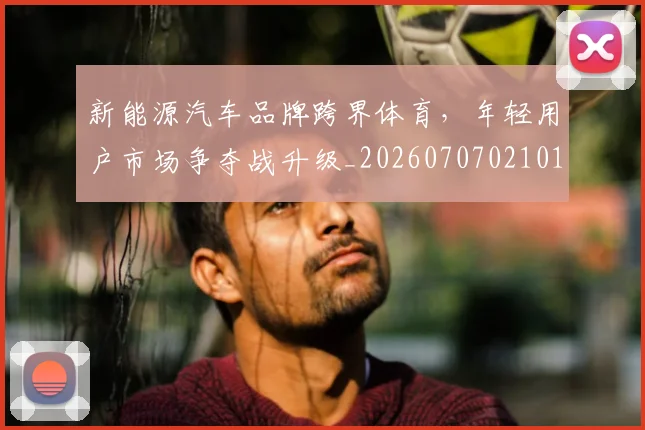 新能源汽车品牌跨界体育，年轻用户市场争夺战升级_20260707021017