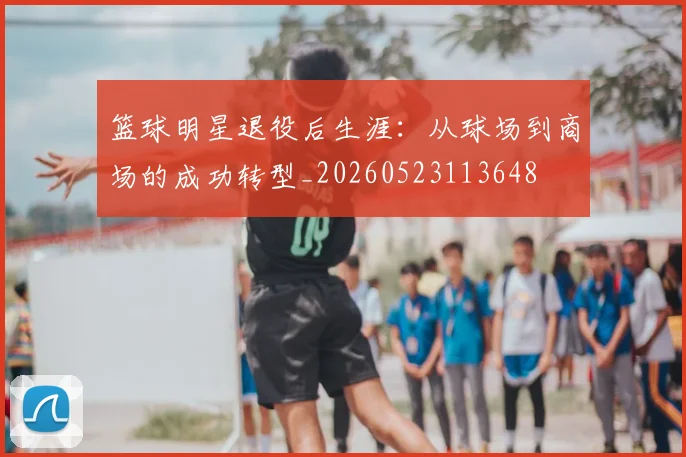 篮球明星退役后生涯：从球场到商场的成功转型_20260523113648