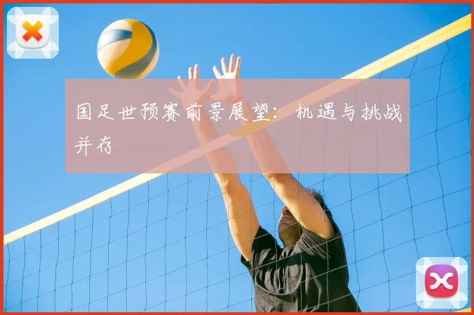国足世预赛前景展望：机遇与挑战并存