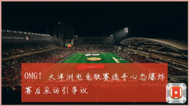 OMG！大洋洲电竞联赛选手心态爆炸赛后采访引争议