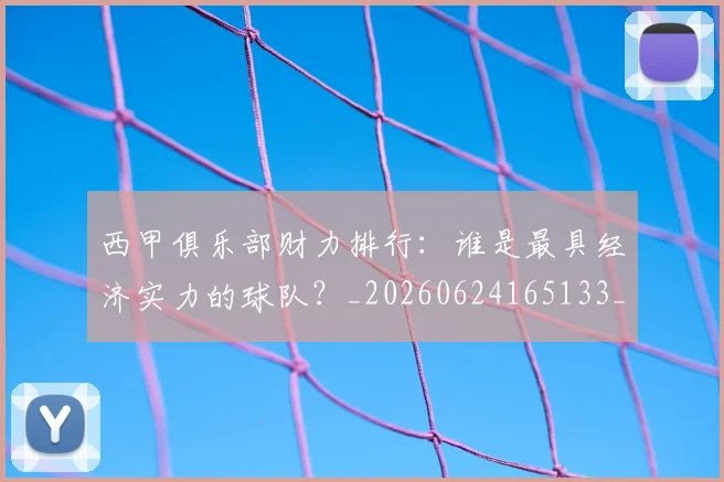 西甲俱乐部财力排行：谁是最具经济实力的球队？_20260624165133_20260710012047
