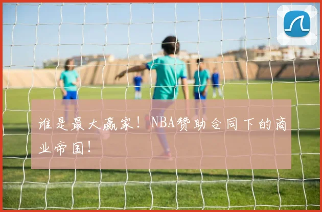 谁是最大赢家!NBA赞助合同下的商业帝国!