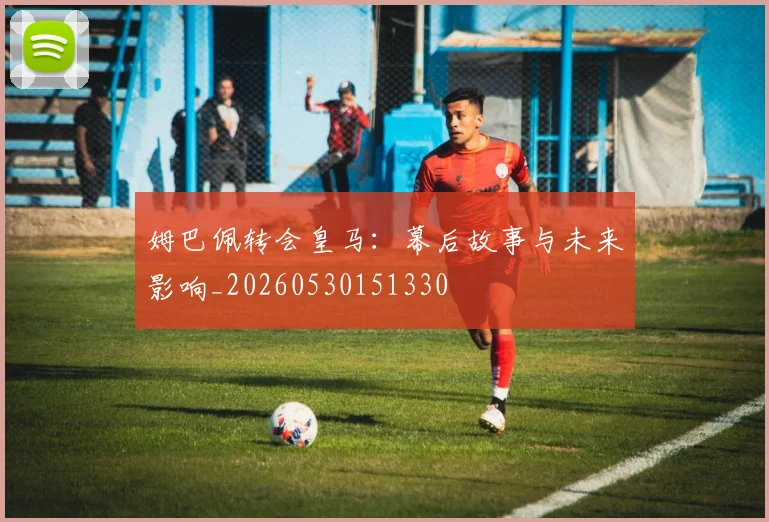 姆巴佩转会皇马：幕后故事与未来影响_20260530151330