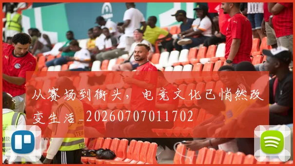 从赛场到街头，电竞文化已悄然改变生活_20260707011702