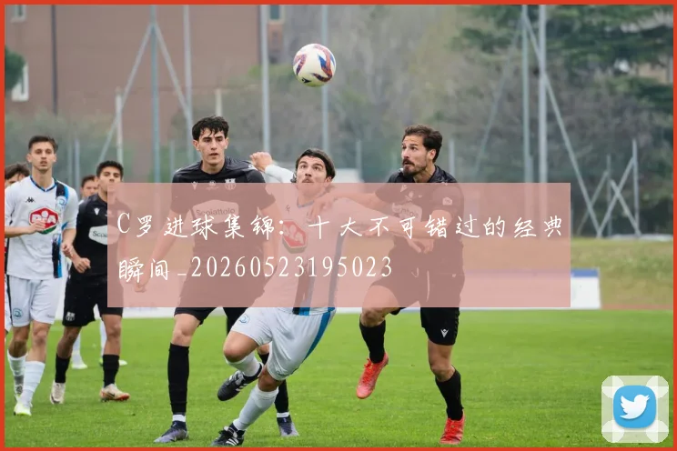 C罗进球集锦：十大不可错过的经典瞬间_20260523195023