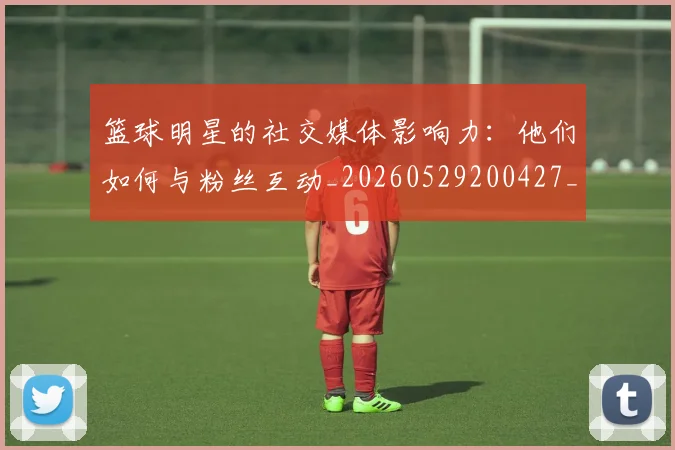 篮球明星的社交媒体影响力:他们如何与粉丝互动_20260529200427_20260708200621