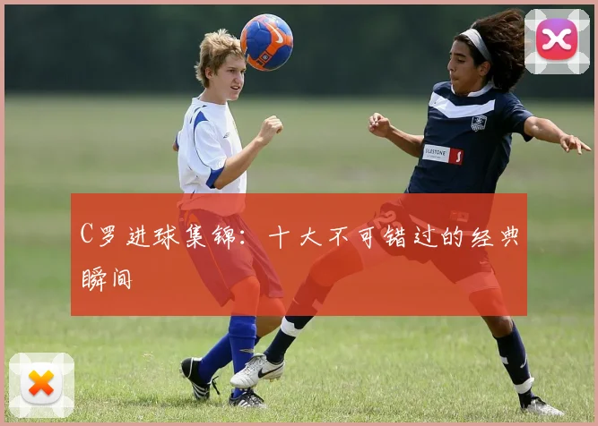 C罗进球集锦：十大不可错过的经典瞬间