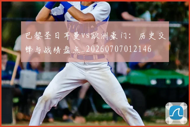 巴黎圣日耳曼vs欧洲豪门：历史交锋与战绩盘点_20260707012146