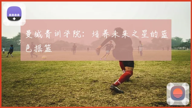 曼城青训学院：培养未来之星的蓝色摇篮